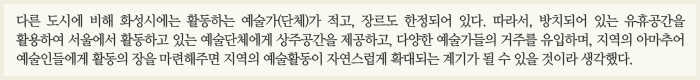 다른 도시에 비해 화성시에는 활동하는 예술가(단체)가 적고, 장르도 한정되어 있다. 따라서 방치되어 있는 유휴공간을 활용하여 서울에서 활동하고 있는 예술단체에게 상주공간을 제공하고 다양한 예술가들의 거주를 유입하며, 지역의 아마추어 예술인들에게 활동의 장을 마련해주면 지역의 예술활동이 자연스럽게 확대되는 계기가 될 수 있을 것이라 생각했다.