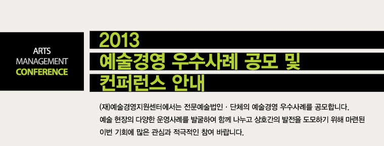 ARTS MANAGEMENT CONFERENCE / 2013 예술경영 우수사례 공모 및 컨퍼런스 안내 / (재)예술경영지원센터에서는 전문예술법인·단체의 예술경영 우수사례를 공모합니다. 예술 현장의 다양한 운영사례를 발굴하여 함께 나누고 상호간의 발전을 도모하기 위해 마련된 이번 기회에 많은 관심과 적극적인 참여 바랍니다.