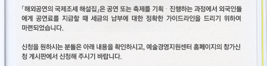 「해외공연의 국제조세 해설집」은 공연 또는 축제를 기획·진행하는 과정에서 외국인들에게 공연료를 지급할 때 세금의 납부에 대한 정확한 가이드라인을 드리기 위하여 마련되었습니다. 신청을 원하시는 분들은 아래 내용을 확인하시고, 예술경영지원센터 홈페이지의 참가신청 게시판에서 신청해 주시기 바랍니다.