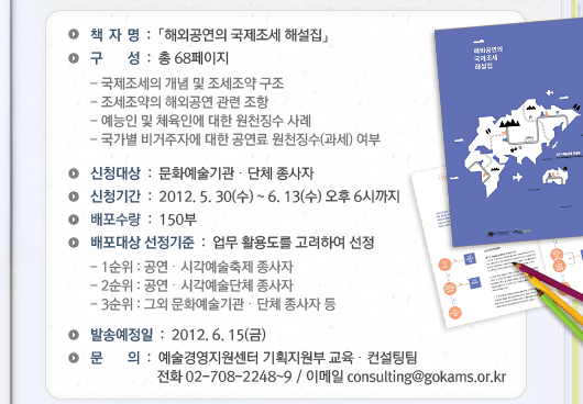 *책자명 :「해외공연의 국제조세 해설집」*구  성 : 총 68페이지 - 국제조세의 개념 및 조세조약 구조 - 조세조약의 해외공연 관련 조항  - 예능인 및 체육인에 대한 원천징수 사례 - 국가별 비거주자에 대한 공연료 원천징수(과세) 여부 *신청대상 : 문화예술기관·단체 종사자 *신청기간 : 2012. 5. 30(수) ~ 6. 13(수) 오후 6시까지 *배포수량 : 150부 *배포대상 선정기준 : 업무 활용도를 고려하여 선정 - 1순위 : 공연·시각예술축제 종사자   - 2순위 : 공연·시각예술단체 종사자 - 3순위 : 그외 문화예술기관·단체 종사자 등 *발송예정일 : 2012. 6. 15(금) *문의 예술경영지원센터 기획지원부 교육·컨설팅팀 전화 02-708-2248~9 / 이메일 consulting@gokams.or.kr