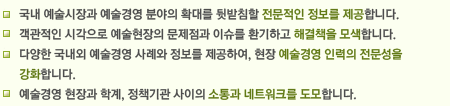 국내 예술시장과 예술경영 분야의 확대를 뒷받침할 전문적인 정보를 제공합니다.
객관적인 시각으로 예술현장의 문제점과 이슈를 환기하고 해결책을 모색합니다.
다양한 국내외 예술경영 사례와 정보를 제공하여, 현장 예술경영 인력의 전문성을 강화합니다.
예술경영 현장과 학계, 정책기관 사이의 소통과 네트워크를 도모합니다.