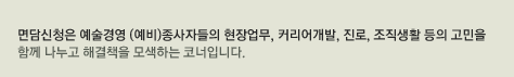 면담신청은 예술경영 (예비)종사자들의 현장업무, 커리어개발, 진로, 조직생활 등의 고민을 함께 나누고 해결책을 모색하는 코너입니다