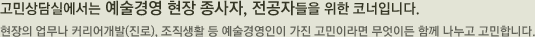 고민상담실에서는 예술경영 현장 종사자, 전공자들을 위한 코너입니다. 
현장의 업무나 커리어개발(진로), 조직생활 등 예술경영인이 가진 고민이라면 무엇이든 함께 나누고 고민합니다.