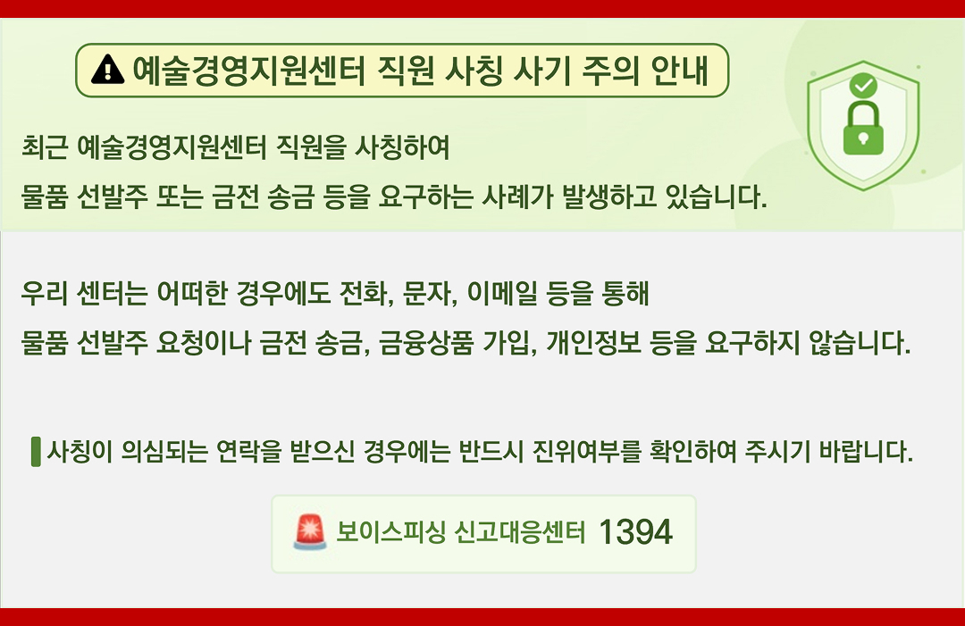 예술경영지원센터 직원 사칭 사기 주의 안내 - 최근 예술경영지원센터 직원을 사칭하여 물품 선발주 또는 금전 송금 등을 요구하는 사례가 발생하고 있습니다. 우리 센터는 어떠한 경우에도 전화, 문자, 이메일 등을 통해 물품 선발주 요청이나 금전 송금, 금융상품 가입, 개인정보 등을 요구하지 않습니다. 사칭이 의심되는 연락을 받으신 경우에는 반드시 진위여부를 확인하여 주시기 바랍니다. - 보이스피싱 신고대응센터 1394