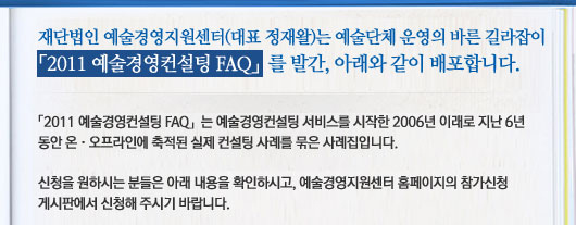 재단법인 예술경영지원센터(대표 정재왈)는 예술단체 운영의 바른 길라잡이「2011 예술경영컨설팅 FAQ」를 발간, 아래와 같이 배포합니다. 「2011 예술경영컨설팅 FAQ」는 예술경영컨설팅 서비스를 시작한 2006년 이래로 지난 6년 동안 온오프라인에 축적된 실제 컨설팅 사례를 묶은 사례집입니다. 신청을 원하시는 분들은 아래 내용을 확인하시고, 예술경영지원센터 홈페이지의 참가신청 게시판에서 신청해 주시기 바랍니다.