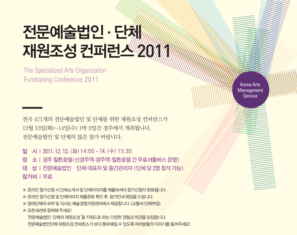 전문예술법인단체 재원조성 컨퍼런스 2011 전국 471개의 전문예술법인 및 단체를 위한 재원조성 컨퍼런스가 12월 13일(화)~14일(수) 1박 2일간 경주에서 개최됩니다.전문예술법인 및 단체의 많은 참가 바랍니다.  일  시: 2011. 12. 13. (화) ~ 14. (수) , 장  소 : 경주 힐튼호텔(보문단지 내) , 대  상 : 전문예술법인단체 대표자 및 중간관리자 (단체 당 2명 참석 가능), 참가비 : 무료, ※ 온라인 참가신청 시 단체소개서 및 단체이미지를 제출하셔야 참가신청이 완료됩니다. ※ 온라인 참가신청 및 단체이미지 제출완료 확인 후, 참가안내 메일을 드립니다.※ 참여단체의 숙박 및 식사는 예술경영지원센터에서 제공합니다. (교통비 단체부담) ※ 오픈세션에 참여해 주세요! ‘전문예술법인?단체의 재원조성’을 키워드로 하는 다양한 경험과 의견을 모집합니다. 전문예술법인단체 재원조성 컨퍼런스가 보다 풍부해질 수 있도록 여러분들의 이야기를 들려주세요!