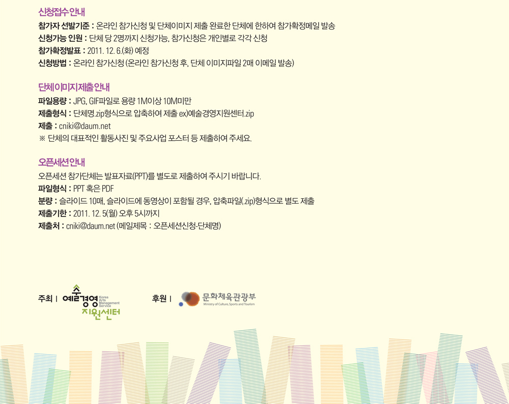 신청접수 안내 : 참가자 선발기준 : 온라인 참가신청 및 단체이미지 제출 완료한 단체에 한하여 참가확정메일 발송, 신청가능 인원 : 단체 당 2명까지 신청가능, 참가신청은 개인별로 각각 신청, 참가확정발표  : 2011. 12. 6.(화) 예정, 신청방법 : 온라인 참가신청 (온라인 참가신청 후, 단체 이미지파일 2매 이메일 발송), 단체 이미지 제출 안내 : 파일용량 : JPG, GIF파일로 용량 1M이상 10M미만,  제출형식 : 단체명.zip형식으로 압축하여 제출 ex)예술경영지원센터.zip, 제출 : cniki@daum.net, ※ 단체의 대표적인 활동사진 및 주요사업 포스터 등 제출하여 주세요. 오픈세션 안내 : 오픈세션 참가단체는 발표자료(PPT)를 별도로 제출하여 주시기 바랍니다. 파일형식 : PPT 혹은 PDF, 분량 : 슬라이드 10매, 슬라이드에 동영상이 포함될 경우, 압축파일(.zip)형식으로 별도 제출, 제출기한 : 2011. 12. 5(월) 오후 5시까지, 제출처 : cniki@daum.net (메일제목 : 오픈세션신청-단체명)