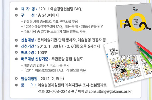  *책자명 : 「2011 예술경영컨설팅 FAQ」 *구성 : 총 240페이지 - 컨설팅 사례 중심으로 주요 콘텐츠를 구성, - 「2011 예술경영컨설팅 FAQ」내용 중 법제도상 변화반영  - 주요 내용 중 일부를 스토리가 있는 만화로 가공   * 신청대상 : 문화예술기관단체 종사자, 예술경영 전공자 등 * 신청기간 : 2012.1.30(월) ~ 2.6(월) 오후 6시 까지  *배포수량 : 100부  * 배포대상 선정기준 : 주관문항 응답 성실도  -예술경영컨설팅 서비스 이용후기 - 「2011 예술경영컨설팅 FAQ」가 필요한 이유 * 발송예정일 : 2012.2.8(수) * 문의 : 예술경영지원센터 기획지원부 조사컨설팅파트 전화 02-708-2248~9 / 이메일 : consulting@gokams.or.kr 