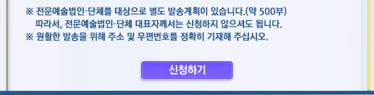  ※ 전문예술법인단체를 대상으로 별도 발송계획이 있습니다. (약500부) 따라서 전문예술법인단체 대표자께서는 신청하지 않으셔도 됩니다. ※ 원활한 발송을 위해 주소 및 우편번호를 정확히 기재하여 주십시오. <신청하기 클릭>