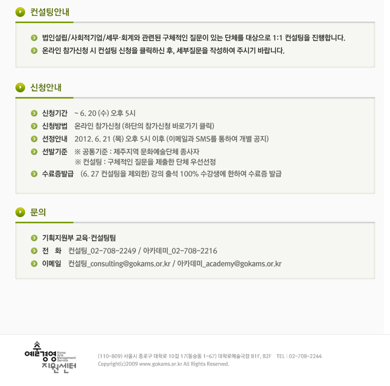 ■ 컨설팅안내❍ 법인설립/사회적기업/세무‧회계와 관련된 구체적인 질문이 있는 단체를 대상으로 1:1 컨설팅을 진행합니다. ❍ 온라인 참가신청 시 컨설팅 신청을 클릭하신 후, 세부질문을 작성하여 주시기 바랍니다. ■ 신청안내 ❍ 신청기간 : ~ 6. 20 (수) 오후 5시❍ 신청방법 : 온라인 참가신청 (하단의 참가신청 바로가기 클릭)  ❍ 선정안내 : 2012. 6. 21 (목) 오후 5시 이후 (이메일과 SMS를 통하여 개별 공지) ❍ 선발기준 : ※ 공통기준 : 제주지역 문화예술단체 종사자  ※ 컨설팅 : 구체적인 질문을 제출한 단체 우선선정 ❍ 수료증발급 : (6. 27 컨설팅을 제외한) 강의 출석 100% 수강생에 한하여 수료증 발급  ■ 문의  ❍ 기획지원부 교육‧컨설팅팀  ❍ 전  화 : 컨설팅_02-708-2249 / 아카데미_02-708-2216 ❍ 이메일 : 컨설팅_consulting@gokams.or.kr / 아카데미_academy@gokams.or.kr   