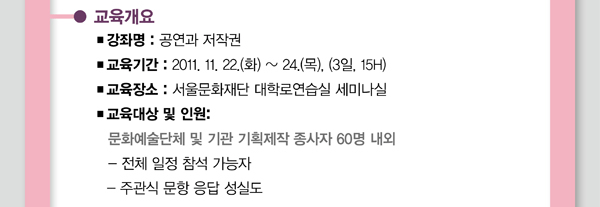 교육개요 강좌명:공연과 저작권 교육기간:2011.11.22.(화) ~24.(목).(3일,15H) 교육장소:서울문화재단 대학로연습실 세미나실교육대상 및 인원: 문화예술단체 및 기관 기획제작 종사자 60명 내외 - 전체 일정 참석 가능자 - 주관식 문항 응답 성실도