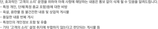 단, 효과적인 ‘고객의 소리‘ 운영을 위하여 아래 사항에 해당하는 내용은 통보 없이 삭제 될 수 있음을 알려드립니다. / -특정 개인, 단체(특정 종교 포함)등에 대한 비방 / - 욕설, 음란물 등 불건전한 내용 및 상업적 게시물 / - 동일한 내용 반복 게시 / - 특정인의 개인정보 포함 및 유출 / - 기타 ‘고객의 소리‘ 설정 취지에 부합하지 않는다고 판단되는 게시물 등