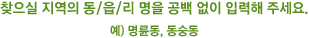 찾으실 지역의 동/읍/면/리 명을 공백 없이 입력해 주세요. 예) 명륜동, 동숭동