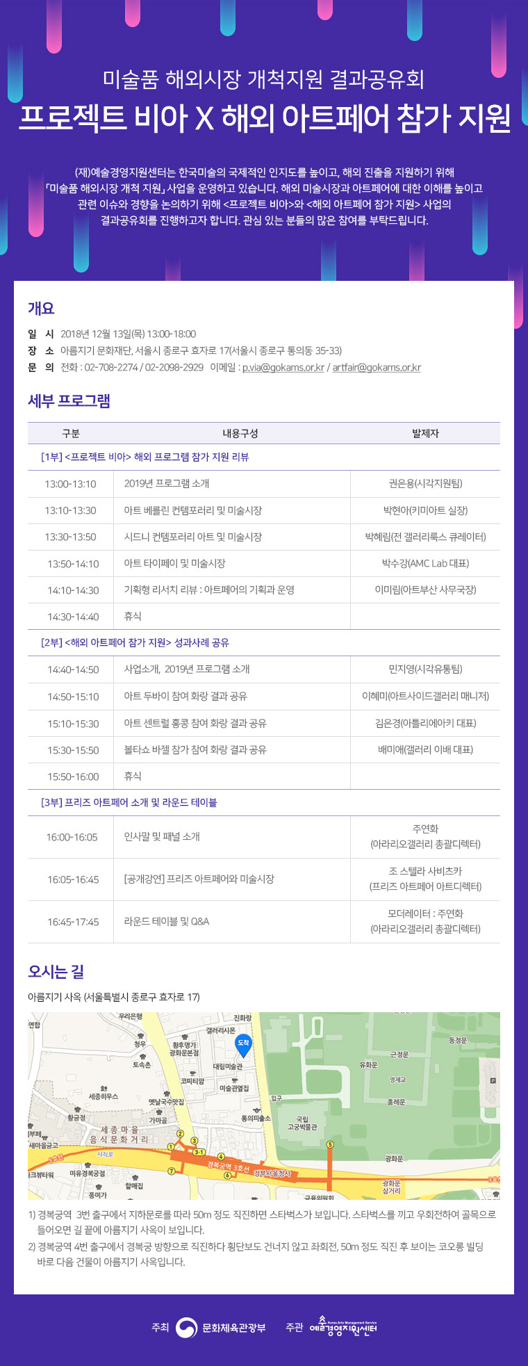 

(재)예술경영지원센터는 한국미술의 국제적인 인지도를 높이고, 해외 진출을 지원하기 위해 「미술품 해외시장 개척 지원」 사업을 운영하고 있습니다. 해외 미술시장과 아트페어에 대한 이해를 높이고 관련 이슈와 경향을 논의하기 위해 <프로젝트 비아>와 <해외 아트페어 참가 지원> 사업의 결과공유회를 진행하고자 합니다. 관심 있는 분들의 많은 참여를 부탁드립니다.

일시 : 2018년 12월 13일(목) 13:00-18:00
장소 : 아름지기 문화재단, 서울시 종로구 효자로 17(서울시 종로구 통의동 35-33)
문의 : T. 02-708-2274 / 02-2098-2929 E. p.via@gokams.or.kr / artfair@gokams.or.kr


구분
내용구성
발제자
[1부] <프로젝트 비아> 해외 프로그램 참가 지원 리뷰
13:00-13:10
2019년 프로그램 소개
권은용(시각지원팀)
13:10-13:30
아트 베를린 컨템포러리 및 미술시장
박현아(키미아트 대표)
13:30-13:50
시드니 컨템포러리 아트 및 미술시장
박혜림(전 갤러리룩스 큐레이터)
13:50-14:10
아트 타이페이 및 미술시장 
박수강(AMC Lab대표)
14:10-14:30
기획형 리서치 리뷰 : 아트페어의 기획과 운영
이미림(아트부산 사무국장)
14:30-14:40
휴식

[2부] <해외 아트페어 참가 지원> 성과사례 공유
14:40-14:50
2019년 프로그램 소개
민지영(시각유통팀)
14:50-15:10
아트 두바이 참여 화랑 결과 공유
이혜미(아트사이드갤러리 매니저)
15:10-15:30
아트 센트럴 홍콩 참여 화랑 결과 공유
김은경(아틀리에아키 대표)
15:30-15:50
볼타쇼 바젤 참가 참여 화랑 결과 공유
배미애(걀러리이배 대표)
15:50-16:00
휴식

[3부] 프리즈 아트페어 소개 및 라운드 테이블
16:00-16:05 
인사말 및 패널 소개
주연화
(아라리오갤러리 총괄디렉터)
16:05-16:45
[공개강연] 프리즈 아트페어와 미술시장
조 스텔라 사비츠카
(프리즈 아트페어 아트디렉터)
16:45-17:45
라운드 테이블 및 Q&A
모더레이터 : 주연화
(아라리오갤러리 총괄디렉터)

오시는길 
아름지기 사옥 (서울특별시 종로구 효자로 17)

1) 경복궁역  3번 출구에서 지하문로를 따라 50m 정도 직진하면 스타벅스가 보입니다. 스타벅스를 끼고 우회전하여 골목으로
    들어오면 길 끝에 아름지기 사옥이 보입니다.
2) 경복궁역 4번 출구에서 경복궁 방향으로 직진하다 횡단보도 건너지 않고 좌회전, 50m 정도 직진 후 보이는 코오롱 빌딩
    바로 다음 건물이 아름지기 사옥입니다.

주최 : 문화체육관광부 / 주관 : 예술경영지원센터 로고 추가