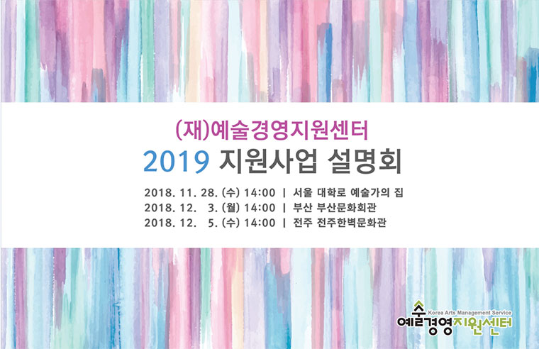 (재)예술경영지원센터 2019 지원사업 설명회 2018. 11. 28.(수) 14:00 | 서울 대학로 예술가의 집 / 2018. 12. 3(월) 14:00 | 부산 부산문화회관 / 2018. 12. 5(수) 14:00 | 전주 전주한벽문화관