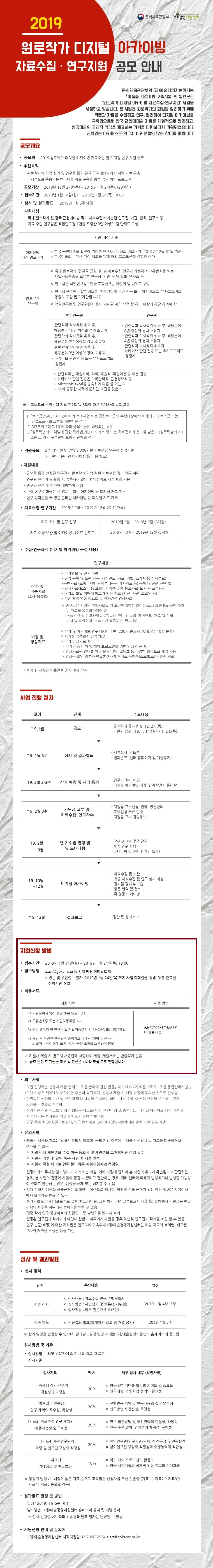 2019 원로작가 디지털 아카이빙 자료수집 · 연구지원 공모안내

문화체육관광부와 (재)예술경영지원센터는 「미술품 감정기반 구축사업」의 일환으로 '원로작가 디지털 아카이빙 자료수집·연구지원' 사업을 시행하고 있습니다. 본 사업은 원로작가의 화업을 정리하기 위해 작품과 자료를 수집하고 연구, 정리하여 디지털 아카이브를 구축함으로써 한국 근현대미술 자료를 체계적으로 정리하고, 한국미술의 국제적 위상을 제고하는 기반을 마련하고자 기획되었습니다. 관심있는 아키비스트·연구자 여러분들의 많은 참여를 바랍니다.

공모개요
· 공모명 : 2019 원로작가 디지털 아카이빙 자료수집·연구 지원 연구 지원 공모
· 추진목적
- 원로작가의 화업 정리 및 연구를 통한 한국 근현대미술의 디지털 자료 구축
- 국제적으로 통용되는 한국미술 자료 구축을 통한 작가 해외 프로모션
· 공모기간 : 2018년 12월 27일(목) ~ 2019년 1월 24일(목), (29일간)
· 접수기간 : 2019년 1월 14일(월) ~ 2019년 1월 24일(목) 18:00
· 심사 및 결과발표 : 2019년 1월 5주 예정
· 지원대상
- 국내 원로작가 및 한국 근현대미술 작가 자료수집이 가능한 연구진, 기관, 협회, 연구소 등
- 자료 수집 연구팀은 책임연구원 1인을 포함한 3인 이상의 팀 단위로 구성

                     지원 대상 기준
   아카이빙           · 한국 근현대미술 발전에 기여한 만 65세 이상의 원로작가 (2019년 12월 31일 기준)
대상 원로작가       · 한국미술의 국제적 위상 제고를 위해 해외 프로모션에 적합한 작가

원로작가               · 국내 원로작가 및 한국 근현대미술 자료수집·연구가 가능하며 고유번호증 또는 사업자 등록증을 보유한 연구팀, 기관, 단체, 협회, 연구소 등 
  연구팀                · 연구팀은 책임연구원 1인을 포함한 3인 이상의 팀 단위로 구성
                           · 연구팀 중 1인은 문헌정보학, 기록관리학 관련 전공 또는 아키비스트, 유사프로젝트 경험자 포함 권고(가산점 부가)
                           · 책임연구원 및 연구원은 다음의 기재된 자격 요건 중 하나 이상에 해당 하여야 함
            
                             책임 연구원                                                                                   연구원
              - 관련학과 학사학위 취득 후, 해당분야 10년 이상의 경력 소유자              - 관련학과 학사학위 취득 후, 해당분야 8년 이상의 경력 소유자
              - 관련학과 석사학위 취득 후, 해당분야 7년 이상의 경력 소유자                - 관련학과 석사학위 취득 후, 해당분야 4년 이상의 경력 소유자
              - 관련학과 박사학위 취득 후 해당분야 3년 이상의 경력 소유자                 - 관련학과 박사학위 취득자  
              - 아카이브 관련 전공 또는 유사프로젝트 경험자                                    - 아카이브 관련 전공 또는 유사프로젝트 경험자

               ※ 관련학과는 미술사학, 미학, 예술학, 미술이론 등 이론 전공
               ※ 아카이브 관련 전공은 기록관리학, 문헌정보학 등
               ※ Microsoft excel을 능숙하게 다룰 줄 아는 자
               ※ 이 외 동등한 자격에 준하는 요건을 갖춘 자

※ 국고보조금 운영관리 지침 제 7조 및 8조에 따른 지원자격 검토 포함
1. 「보조금법」제 31조의2에 따라 보조사업 또는 간접보조금의 수행대상에서 배제되거나 보조금 또는 간접보조금의 교부를 제한받은 경우
2. 제7조의 2에 제1항에 따라 중복수급에 해당하는 경우
3. 「성폭력범죄의 처벌에 관한 특례법」제2조의 죄로 형 또는 치료감호의 선고를 받은자(성폭력범죄 자)또는 그 자가 구성원에 포함된 단체의 경우

· 지원규모 : 5건 내외 선정, 건당 8,000만원 자료수집·연구비 정액지원
                 (※ 번역, 온라인 아카이빙 등 비용 별도)

· 지원내용
- 공모를 통해 선정된 연구진의 원로작가 화업 관련 자료수집·정리·연구 지원
- 연구팀 인건비 및 활동비, 작품사진 촬영 및 영상자료 제작비 등 지원 
- 연구팀 선정 후 작가와 매칭하여 진행
- 수집·연구 성과물은 국·영문 온라인 아카이빙 등 디지털 자료 제작
- 연구 성과물을 국,영문 온라인 아카이빙 등 디지털 자료 제작

· 자료수집·연구기간 : 2019년 2월 ~ 2019년 12월 (총 11개월)
     자료 조사 및 연구 진행                          2019년 2월 ~ 2019년 9월 (8개월)
 자료 수정·보완 및 아카이빙 사이트 업로드    2019년 10월 ~ 2019년 12월 (3개월)

· 수집·연구과제 (디지털 아카이빙 구성 내용)
                               연구내용
  작가 및            · 작가연보 및 전시 이력 
 작품자료           · 전작 목록 및 도판(제목, 제작연도, 재료, 기법, 소장처 등 상세정보)  
조사· 목록화       · 문헌자료(도록, 비평, 단행본, 논문, 기사자료 등) 목록 및 전문 (선택적)
                        · 전시자료(포스터 등 포함) 및 작품 수록 참고자료(표지 등 포함)등
                        · 작가의 화업 이해에 참고가 되는 자료 (서신, 사진, 드로잉 등)
                        ·  기존 제작 영상 리스트 및 작가관련 영상자료
                       ※ 연구팀은 지정된 지침자료집 및 도큐멘테이션 양식(시스템 호환 Excel)에 따라 위 자료를 목록화하여야 함.
                          (작품관련 필수 조사항목 : 제목(국/영문), 규격, 제작연도, 재료 및 기법, 전시 및 소장이력, 작품관련 참고문헌, 연보 등)

  비평 및           · 작가 및 아카이브 연구 에세이 1편 (200자 원고지 70매, A4 10장 분량)
영상자료           · 시기별 작품의 비평적 해설
                       ·  작가 영상자료 제작
                         - 작가 작품 이해 및 해외 프로모션을 위한 영상 신규 제작
                         - 영상자료는 인터뷰 외 전문가 대담, 집담회 등 다양한 형식으로 제작 가능
                         - 영상은 촬영 원본과 편집본 2가지 형태로 녹취록(스크립트)과 함께 제출

사업 진행 절차
    일정                   단계                             주요내용
 '19. 1월                  공모                    - 공모 안내 공지 ('18. 12. 27 (목))
                                                        - 지원서 접수 ('19. 1. 14 (월) ~ 1. 24 (목))

 '19. 1월 5주      심사 및 결과발표          - 서류심사 및 토론
                                                        - 결과발표 (센터 홈페이지 및 개별통지)

 '19. 2월 2-3주   작가 매칭 및 제작 동의   - 연구자-작가 매칭
                                                         - 디지털 아카이빙 제작 및 저작권 이용허락

 '19. 2월 3주     지원금 교부 및               - 지원금 교부신청, 집행, 정산안내
                   자료수집·연구착수             - 교부신청 서류 접수
                                                         - 지원금 교부 결정통보

 '19. 2월~9월     연구·수집 진행 및           - 착수 워크숍 및 간담회
                          모니터링                    - 수집·연구 실행
                                                          - 모니터링 워크숍 및 평가 (2회)

 '19. 12월            결과보고                      - 정산 및 결과보고

지원신청 방법
· 접수기간 : 2019년 1월 14일(월) ~ 2019년 1월 24일(목) 18:00
· 접수방법 : 국가보조금 통합관리시스템 e나라도움(www.gosims.go.kr)을 통해 신청
                ※ 방문 및 우편접수 불가, 2019년 1월 24일(목)까지 'e나라도움'을 통해 제출 완료된
                   신청서만 유효하며, 18:00 이후에는 입력이 불가함(붙임2. 참조)
· 제출서류
                             제출 서류                                                                제출 방법
1) e나라도움 지원신청서, 지출예산서(예산사용계획서)                      e나라도움 시스템에서 작성

2) 지원신청서 양식(한글 혹은 워드파일)
3) 고유번호증 또는 사업자등록증 1부
4) 책임 연구원 및 연구원 최종 학위증명서 각 1부(JPG 또는 PDF파일)          e나라도움 시스템에서
5) 해당 작가 관련 연구경력 증빙자료 각 1부(비평, 논문 등)                               첨부제출
    ※ 학위논문의 경우 표지, 목차, 국문 초록을 스캔하여 첨부 

 ※ 지원서 제출 시 반드시 서명란에 서명하여 제출, 제출서류는 반환되지 않음

· 의무사항
- 지원 신청자는 신청서 제출 전에 「보조금 관리에 관한 법률」 제26조의2에 따른 「국고보조금 통합관리지침」
 (기재부 공고 제2018-185호)을 충분히 숙지하며, 신청서 제출 시 해당 규정에 동의한 것으로 간주함
- 선정팀은 센터의 안내 및 규정에 다라 사업을 수행해야 하며, 사업 수행 시 센터 규정을 준수하는 것에 
 동의하는 것으로 간주함.
- 선정팀은 성과 제고를 위해 진행되는 워크숍(착수, 중간점검, 최종평가)과 디지털 아카이브 제작 기간에
 이루어지는 수정보완 작업에 반드시 참여하여야 함
- 연구 종료 후 정산/결과보고서, 연구 원시자료, (재)예술경영지원센터에 관련 자료 필수 제출

· 유의사항
- 제출된 서류와 자료는 일체 반환되지 않으며, 공모 기간 이후에는 제출한 신청서 및 자료를 대체하거나 
 추가할 수 없음
 ※ 지원서 내 개인정보 수집 이용 동의서 및 개인정보 고지확인란 작성 필수
 ※ 지원서 작성 후 날인 혹은 사인 후 제출 필수
 ※ 지원서 작성 미비로 인한 불이익은 지원신청자의 책임임
- 선정자의 의무사항 불이행시나 고의 또는 과실, 기타 사정에 인하여 본 사업의 취지가 훼손된다고 판단하는
 경우, 본 사업의 진행에 차질이 생길 수 있다고 판단하는 경우, 기타 센터에 피해가 발생하거나 발생할 가능성이 
 있다고 판단하는 경우, 선정을 해제 또는 해지할 수 있음
- 지원 신청시 예산의 산출근거는 최대한 구체적으로 제시함. 명확한 산출 근거가 없는 예산 책정은 지원심사에서
 불이익을 받을 수 있음
- 선정자의 의무사항(프로젝트 실행 및 모니터링, 교육 참가, 정산실적보고서 제출 등) 불이행시 지원금은 반납
 조치되며 추후 지원에서 불이익을 받을 수 있음
- 해당 작가 연구 증빙자료에 집필연도 및 발행처를 반드시 표기
- 선정된 연구진과 작가와의 매칭이 원활이 이루어지지 않을 경우 차순위 연구진과 작가를 매칭 할 수 있음
- 연구 논문(비평)에 대한 저작권은 연구자에 귀속되나 (재)예술경영지원센터는 해당 자료의 복제권, 배포권, 2차적 
 저작물 작성권 등을 가짐

심사 및 결과발표
· 심사 절차
       단계                          주요내용                                                일정
                       · 심사내용 : 자료수집·연구 수행계획서
  서류 심사        · 심사방법 : 서면심사 및 토론(심사위원)              2019.1월 4주~5주
                       · 심사위원 : 외부 전문가 위촉(5인) 
  결과 발표        · 선정결과 발표(홈페이지 공고 및 개별 공지)         2019. 1월 5주
 ※ 상기 일정은 변경될 수 있으며, 결과발표일정 변경 시에는 (재)예술경영지원센터 홈페이지에 공고함

· 심사방법 및 기준
 - 심사방법 : 외부 전문가에 의한 서류 검토 및 토론
 - 심사기준
          심사지표                      배점                    세부 심사 내용 (착안사항)
 [지표 1] 작가 선정의                                 · 한국 근현대미술 발전의 기여도 및 중요도
     적정성과 타당성                 30%            · 연구대상 작가 화업 정리의 필요성

 [지표 2] 자료수집·                                     · 선행연구 파악 및 연구내용의 질적 우수성
 연구 계획의 우수성, 독창성       20%            · 연구방법의 참신성, 독창성

 [지표 3] 자료수집· 연구 계획의                    · 연구접근방법 및 추진전략의 현실성, 타당성
 실행가능성 및 구체성               20%           · 연구 수행 절차 및 일정의 체계성, 구체성

              [지표 4]                                      · 작가 해외 프로모션의 활용도
      기대성과 및 파급효과          10%            · 한국 시각예술의 국제적 위상 제고의 기대효과

 ※ 동점자 발생 시, 배점이 높은 지표 순으로 고득점한 신청자를 우선 선발함 (지표 1> 지표 2> 지표 3> 지표 4> 지표 5 순으로 적용)

· 결과발표 일정 및 방법
 - 일정 : 2019. 1월 5주 예정
 - 발표방법 : (재)예술경영지원센터 홈페이지 공지 및 개별 통지
   ※ 심사 진행절차에 따라 최종결과 발표 일자는 변경될 수 있음

· 지원신청 안내 및 문의처
 - (재)예술경영지원센터 시각지원팀 02-2098-2924 a.art@gakams.or.kr
