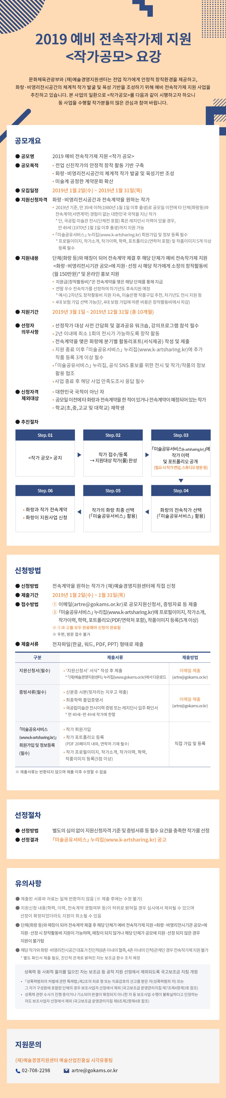 2019 예비 전속작가제 지원
<작가공모> 요강

문화체육관광부와 (재)예술경영지원센터는 전업 작가에게 안정적 창작환경을 제공하고, 화랑·비영리전시공간의 체계적 작가 발굴 및 육성 기반을 조성하기 위해 예비 전속작가제 지원 사업을 시행하고 있습니다. 본 사업의 일환으로 <작가공모>를 다음과 같이 시행하고자 하오니 동 사업을 수행할 작가분들의 많은 관심과 참여 바랍니다.


 공모개요

구분
내 용
공모명
2019 예비 전속작가제 지원 <작가 공모>
공모목적
 - 전업 신진작가의 안정적 창작 활동 기반 구축
 - 화랑·비영리전시공간의 체계적 작가 발굴 및 육성기반 조성
 - 미술계 공정한 계약문화 확산
모집일정
 2019년 1월 2일(수) ∼ 2019년 1월 31일(목)
지원신청자격
화랑·비영리전시공간과 전속계약을 원하는 작가
 - 2019년 기준, 만 39세 이하(1980년 1월 1일 이후 출생)로 공모일 이전에 타 단체(화랑등)와 전속계약(서면계약) 경험이 없는 대한민국 국적을 지닌 작가
  (* 단, 국공립 미술관 전시(단체전 포함) 혹은 레지던시 경력이 있을 경우 만 49세(1970년 1월 1일 이후 출생)까지 지원 가능)
 - 미술공유서비스 누리집 회원가입 및 정보 등록 필수
   (* 프로필이미지, 작가소개, 작가이력, 학력, 포트폴리오 및 작품이미지 5개 이상 등록 필수)
지원내용
단체(화랑 등)와 매칭이 되어 전속계약 체결 후 해당 단체가 예비 전속작가제 지원 <화랑·비영리전시기관 공모>에 지원·선정 시 해당 작가에게 소정의 창작활동비(월 150만원)* 및 온라인 홍보 지원
 - 지원금*은 전속계약을 맺은 해당 단체를 통해 지급
 - 연말 우수 전속작가를 선정하여 차기년도 후속지원 예정
   (예시 : 2차년도 창작활동비 지원 지속, 미술은행 작품구입 추천, 차기년도 전시 지원 등)
 - 4대 보험 가입 선택 가능(단, 4대 보험 가입에 따른 비용은 창작활동비에서 차감) 
지원기간
 2019년 3월 1일 ~ 2019년 12월 31일 (총 10개월) 
선정단체(자)
공통 의무사항
 - 선정작가 대상 사전 간담회 및 결과공유 워크숍, 강의프로그램 참석 필수
 - 2년 이내에 최소 1회의 전시가 가능하도록 창작 활동
 - 전속계약을 맺은 화랑에 분기별 활동리포트 작성 및 제출
 - 지원 종료 이후 「미술공유서비스(www.k-artsharing.kr)」 누리집에 추가 작품 등록 3개 이상 필수
 - 「미술공유서비스」 누리집, 공식 SNS 홍보를 위한 전시 및 작가/작품의 정보 활용 협조
신청자격 제외대상
 - 대한민국 국적이 아닌 자
 - 공모일 이전에 타 화랑과 전속계약을 한 적이 있거나 전속계약이 예정되어 있는 작가 
 - 학교(초, 중, 고교 및 대학교) 재학생
추진절차

1단계
 작가 공모 공지
2단계
 작가 접수/등록
 → 지원대상 작가(풀) 완성
3단계
 미술공유서비스(k-artsharing.kr)에 작가 이력 및 포트폴리오 공개 (필요 시 작가 면담, 스튜디오 방문 등)
4단계
 화랑의 전속작가 선택
   (미술공유서비스 활용)
5단계
 작가의 화랑 최종 선택
   (미술공유서비스 활용)
6단계
 화랑과 작가 전속계약
 화랑이 지원사업 신청










  접수기간 : 2017년  17년 10월 27일(금), 최소 3주    
 신청 방법
  전속계약을 원하는 작가가 (재)예술경영지원센터에 직접 신청
  제출기간 : 2019년 1월 2일(수) ~ 1월 31일(목)
  접수방법 
   ① 이메일(artre@gokams.or.kr)로 공모지원신청서, 증빙자료 등 제출
   ② 「미술공유서비스(www.k-artsharing.kr)」 누리집에 프로필이미지, 작가소개, 작가이력, 학력, 포트폴리오(PDF/연락처 포함), 작품이미지 등록(5개 이상)
  ※ ①과 ②를 모두 완료해야 신청이 완료됨
  ※ 우편, 방문 접수 불가

  제출서류 : 전자파일(한글, 워드, PDF, PPT) 형태로 제출
no
구분
제출 서류
제출방법
1
지원신청서(* 필수)
‘지원신청서’ 서식* 작성 후 제출
(* 예술경영지원센터 누리집(www.gokams.or.kr)에서 다운로드)
이메일 제출
(artre@gokams.or.kr)
2
증빙서류(* 필수)
- 신분증 사본(뒷자리는 지우고 제출)
- 최종학력 졸업증명서
- 국공립미술관 전시이력 증빙 또는 레지던시 입주 확인서
  (만 40세~만 49세 작가에 한함)
이메일 제출
(artre@gokams.or.kr)
3 
「미술공유서비스 
(www.k-artsharing.kr)」
회원가입 및 정보등록
(* 필수)
- 작가 회원가입
- 작가 포트폴리오 등록
  (PDF 20페이지 내외, 연락처 기재 필수)
- 작가 프로필이미지, 작가소개, 작가이력, 학력, 작품이미지 등록(5점 이상)
직접 가입 및 등록
※ 제출서류는 반환되지 않으며 제출 이후 수정할 수 없음




 선정절차
  선정방법 : 별도의 심의 없이 지원신청자격 기준 및 증빙서류 등 필수 요건을 충족한 작가를 선정 
  선정결과 : 「미술공유서비스 (www.k-artsharing.kr)」 누리집 공고



 

 유의사항
  제출된 서류와 자료는 일체 반환하지 않음 (※ 제출 후에는 수정 불가)
  지원신청 내용(학력, 이력, 전속계약 경험여부 등)이 허위로 밝혀질 경우 심사에서 제외될 수 있으며 선정이 확정되었더라도 지원이 취소될 수 있음
  단체(화랑 등)와 매칭이 되어 전속계약 체결 후 해당 단체가 예비 전속작가제 지원<화랑·비영리전시기관 공모>에 지원·선정 시 창작활동비 지원이 가능하며, 매칭이 되지 않거나 해당 단체가 공모에 지원·선정 되지 않은 경우 지원이 불가함
  해당 작가와 화랑·비영리전시공간 대표가 친인척(8촌 이내의 혈족, 4촌 이내의 인척)관계인 경우 전속작가제 지원 불가
    (* 별도 확인서 제출 필요, 친인척 관계로 밝혀진 자는 보조금 환수 조치 예정) 

※ 성폭력 등 사회적 물의를 일으킨 자는 보조금 등 공적 지원 선정에서 제외되도록 국고보조금 지침 개정
*  「성폭력범죄의 처벌에 관한 특례법」제2조의 죄로 형 또는 치료감호의 선고를 받은 자(성폭력범죄 자) 또는 그 자가 구성원에 포함된 단체의 경우 보조사업자 선정에서 제외 (국고보조금 운영관리지침 제7조제4항제3호 참조)
** 성폭력 관련 수사가 진행 중이거나 기소되어 판결이 확정되지 아니한 자 등 보조사업 수행이 불확실하다고 인정하는 자도 보조사업자 선정에서 제외 (국고보조금 운영관리지침 제8조제2항제4호 참조)




 

 지원문의
(재)예술경영지원센터 예술산업진흥실 시각유통팀 조소현
   - 전화문의 : 02-708-2298
   - e메일문의 : artre@gokams.or.kr
