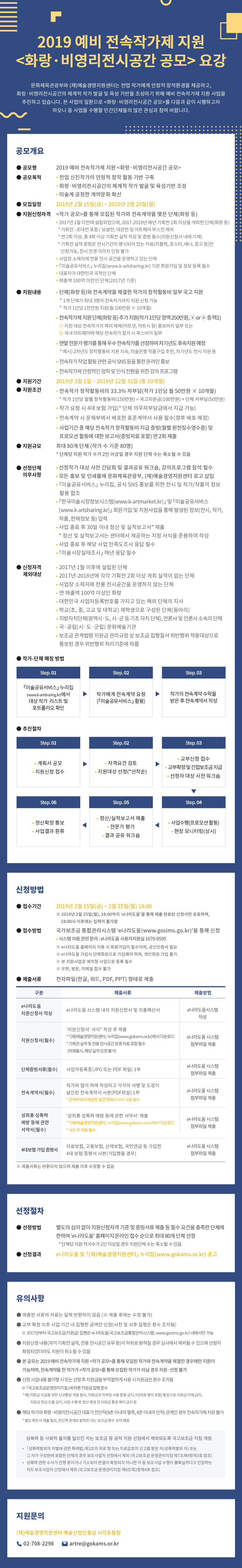 2019 예비 전속작가제 지원
화랑·비영리전시공간 공모 요강

문화체육관광부와 (재)예술경영지원센터는 전업 작가에게 안정적 창작환경을 제공하고, 화랑·비영리전시공간의 체계적 작가 발굴 및 육성 기반을 조성하기 위해 예비 전속작가제 지원 사업을 시행하고 있습니다. 본 사업의 일환으로 화랑·비영리전시공간 공모를 다음과 같이 시행하고자 하오니 동 사업을 수행할 민간단체들의 많은 관심과 참여 바랍니다.

공모개요

구분
내 용
공모명
2019 예비 전속작가제 지원 화랑·비영리전시공간 공모
공모목적
 - 전업 신진작가의 안정적 창작 활동 기반 구축
 - 화랑·비영리전시공간의 체계적 작가 발굴 및 육성기반 조성
 - 미술계 공정한 계약문화 확산
모집일정
 2019년 2월 1일(금) ∼ 2019년 2월 25일(월)
지원신청자격
작가 공모를 통해 모집된 작가와 전속계약을 맺은 단체(화랑 등)
 - 2017년 1월 이전에 설립되었으며, 2017-2018년 매년 기획전 2회 이상을 개최한 단체(화랑 등)(* 기획전 : 초대전 포함 / 상설전, 대관전 및 아트페어 부스전 제외)
 - 사업장 소재지에 전용 전시 공간을 운영하고 있는 단체
 - 미술공유서비스(www.k-artsharing.kr) 누리집 기관 회원가입 및 정보 등록 필수
 - 대표자가 대한민국 국적인 단체
 - 연 매출액 100억 미만인 단체(2017년 기준)
지원내용
 - 단체(화랑 등)와 전속계약을 체결한 작가의 창작활동비 일부 국고 지원
    * 1개 단체가 최대 3명의 전속작가까지 지원 신청 가능   
    * 작가 1인당 1천만원 지원(월 100만원 × 10개월)
 - 전속작가제 지원 단체(화랑 등) 추가 지원(작가 1인당 정액 250만원, ⓐ or ⓑ 중 택1)
   ⓐ 지원 대상 전속작가의 해외 매체(아트넷, 아트시 등) 홍보비의 일부 또는 
   ⓑ 국내 아트페어에 해당 전속작가 참가 시 부스비의 일부
 - 연말 전문가 평가를 통해 우수 전속작가를 선정하여 차기년도 후속지원 예정
   (예시 : 2차년도 창작활동비 지원 지속, 미술은행 작품구입 추천, 차기년도 전시 지원 등)
 - 전속작가 작업 활동 관련 공식 SNS 등을 통한 온라인 홍보
 - 전속작가제 안정적인 정착 및 인식 전환을 위한 강의 프로그램
지원기간
 2019년 3월 1일 ~ 2019년 12월 31일 (총 10개월) 
지원조건
 - 전속작가 창작활동비의 33.3% 자부담(작가 1인당 월 50만원 × 10개월)
   * 작가 1인당 월별 창작활동비(150만원) = 국고지원금(100만원) + 단체 자부담(50만원)
 - 작가 요청 시 4대 보험 가입(* 단체 의무자부담금에서 지급 가능)
 - 전속계약 시 문체부에서 배포한 표준계약서 사용 필수(향후 배포 예정)
 - 사업기간 중 해당 전속작가 창작활동비 지급 증빙(월별 원천징수영수증) 및 프로모션 활동에 대한 보고서(증빙자료 포함) 연 2회 제출 
지원규모
최대 80개 단체 (작가 수 기준 80명)
* 단체당 지원 작가 수가 2인 이상일 경우 지원 단체 수는 축소될 수 있음
선정단체(자)
공통 의무사항
 - 선정단체 대상 사전 간담회 및 결과공유 워크숍, 강의프로그램 참석 필수
 - 모든 홍보 및 인쇄물에 문화체육관광부, (재)예술경영지원센터 로고 삽입
 - 「미술공유서비스」 누리집, 공식 SNS 홍보를 위한 전시 및 작가/작품의 정보 활용 협조
 - 한국미술시장정보시스템(www.k-artmarket.kr) 및 미술공유서비스(www.k-artsharing.kr) 회원가입 및 지원사업을 통해 발생된 정보(전시, 작가, 작품, 판매정보 등) 입력 
 - 사업 종료 후 30일 이내 정산 및 실적보고서* 제출
   (* 정산 및 실적보고서는 센터에서 제공하는 지정 서식을 준용하여 작성)
 - 사업 종료 후 해당 사업 만족도조사 응답 필수
 - 미술시장실태조사 매년 응답 필수
신청자격 제외대상
 - 2017년 1월 이후에 설립된 단체 
 - 2017년-2018년에 각각 기획전 2회 이상 개최 실적이 없는 단체
 - 사업장 소재지에 전용 전시공간을 운영하지 않는 단체
 - 연 매출액 100억 이상인 화랑
 - 대한민국 사업자등록번호를 가지고 있는 해외 단체의 지사
 - 학교(초, 중, 고교 및 대학교) 재학생으로 구성된 단체(동아리)
 - 지방자치단체(광역시·도, 시·군 등 기초 자치 단체), 언론사 및 언론사 소속의 단체
 - 국·공립(시·도·군립) 문화예술기관
 - 보조금 관계법령 지원금 관리규정 상 보조금 집행질서 위반행위 적용대상으로 통보된 경우 위반행위 처리기준에 따름

작가-단체 매칭 방법

1단계
미술공유서비스(www.k-artsharing.kr)에서 대상 작가 리스트 및 포트폴리오 확인
2단계
작가에게 전속계약 요청
(미술공유서비스(www.k-artsharing.kr) 활용)

3단계
작가의 전속계약 수락을 받은 후 전속계약서 작성

추진절차

1단계
 계획서 공모
 지원신청 접수
2단계
 자격요건 검토
 지원대상 선정(* 선착순)
3단계
 교부신청 접수
 교부확정 및 간접보조금 지급
 선정자 대상 사전 워크숍
4단계
 사업수행(프로모션 활동)
 현장 모니터링(상시)
5단계
 정산/실적보고서 제출
 전문가 평가
 결과 공유 워크숍 
6단계
 정산확정 통보
 사업결과 환류


신청 방법
  접수기간 : 2019년 2월 1일(금) ~ 2월 25일(월) 18:00
   ※ 2019년 2월 25일(월), 18:00까지 ‘e나라도움’을 통해 제출 완료된 신청서만 유효하며, 18:00시 이후에는 입력이 불가함 
  접수방법 : 국가보조금 통합관리시스템 ‘e나라도움(www.gosims.or.kr)’을 통해 신청
   - 시스템 이용 관련 문의 : e나라도움 사용자지원실 1670-9595 
  ※ e나라도움 홈페이지 이용 시 회원가입이 필수이며, 공인인증서 필요
  ※ e나라도움 가입시 단체회원으로 가입해야 하며, 개인회원 가입 불가
  ※ 본 지원사업은 예치형 사업으로 등록 필수
  ※ 우편, 방문, 이메일 접수 불가

  제출서류 : 전자파일(한글, 워드, PDF, PPT) 형태로 제출
no
구분
제출 서류
제출방법
1
e나라도움 지원신청서 작성
e나라도움 시스템 내의 지원신청서 및 지출예산서
e나라도움시스템 작성
2
지원신청서
(* 필수)
‘지원신청서’ 서식* 작성 후 제출
 * 예술경영지원센터 누리집(www.gokams.or.kr)에서 다운로드
 * 기획전 실적 및 전용 전시공간 운영 자료 포함 필수
  (미제출시, 해당 실적 인정 불가)
e나라도움 시스템 
첨부파일 제출
3
단체증빙서류
(* 필수)
사업자등록증(JPG 또는 PDF 파일) 1부
e나라도움 시스템 
첨부파일 제출
4
전속계약서
(* 필수)
작가와 협의 하에 작성되고 각각의 서명 및 도장이 날인된 전속계약서 사본(PDF파일) 1부
 * 문체부에서 배포한 표준계약서 서식 사용 필수
e나라도움 시스템 
첨부파일 제출
5
4대보험 가입 증명서
의료보험, 고용보험, 산재보험, 국민연금 등 가입한 4대 보험 증명서 사본(가입했을 경우)
e나라도움 시스템 
첨부파일 제출
※ 제출서류는 반환되지 않으며 제출 이후 수정할 수 없음





 선정절차
  선정방법 : 별도의 심의 없이 지원신청자격 기준 및 증빙서류 제출 등 필수 요건을 충족한 단체에 한하여 ‘e나라도움’ 홈페이지 온라인 접수 순으로 최대 80개 단체 선정
   * 단체당 지원 작가수가 2인 이상일 경우 지원단체 수는 축소될 수 있음
  선정결과 : e나라도움 및 (재)예술경영지원센터 누리집 공고




 

 유의사항
  제출된 서류와 자료는 일체 반환하지 않음 (※ 제출 후에는 수정 불가)
  교부 확정 이후 사업 기간 내 집행한 금액만 인정(사전 및 사후 집행은 환수 조치됨) 
     ※ 2017년부터 국고보조금(지원금) 집행은 e나라도움(국고보조금통합관리시스템, www.gosims.go.kr) 내에서만 가능
  지원신청 내용(과거 기획전 실적, 전용 전시공간 유무 등)이 허위로 밝혀질 경우 심사에서 제외될 수 있으며 선정이 확정되었더라도 지원이 취소될 수 있음
  신청 사업내용 불이행 시 또는 선정 후 지원금을 부적절하게 사용 시 지원금은 환수 조치됨 ※ 국고보조금운영관리지침에 따른 지원금 집행 준수 
     (* 예 : 지원금 지급을 위한 신규통장 개설 필수, 지원금과 자부담 사용 혼용 금지, 타(대표 명의 포함) 통장으로 지원금 이체 금지, 지원금 현금 인출 금지, 사업 수행 후 정산 확정 전 지원금 통장 해지 금지 등)
  해당 작가와 화랑·비영리전시공간 대표가 친인척(8촌 이내의 혈족, 4촌 이내의 인척) 관계인 경우 전속작가제 지원 불가
    (* 별도 확인서 제출 필요, 친인척 관계로 밝혀진 자는 보조금 환수 조치 예정) 

※ 성폭력 등 사회적 물의를 일으킨 자는 보조금 등 공적 지원 선정에서 제외되도록 국고보조금 지침 개정
*  「성폭력범죄의 처벌에 관한 특례법」제2조의 죄로 형 또는 치료감호의 선고를 받은 자(성폭력범죄 자) 또는 그 자가 구성원에 포함된 단체의 경우 보조사업자 선정에서 제외 (국고보조금 운영관리지침 제7조제4항제3호 참조)
** 성폭력 관련 수사가 진행 중이거나 기소되어 판결이 확정되지 아니한 자 등 보조사업 수행이 불확실하다고 인정하는 자도 보조사업자 선정에서 제외 (국고보조금 운영관리지침 제8조제2항제4호 참조)




 

 지원문의
(재)예술경영지원센터 예술산업진흥실 시각유통팀 조소현
   - 전화문의 : 02-708-2298
   - e메일문의 : artre@gokams.or.kr