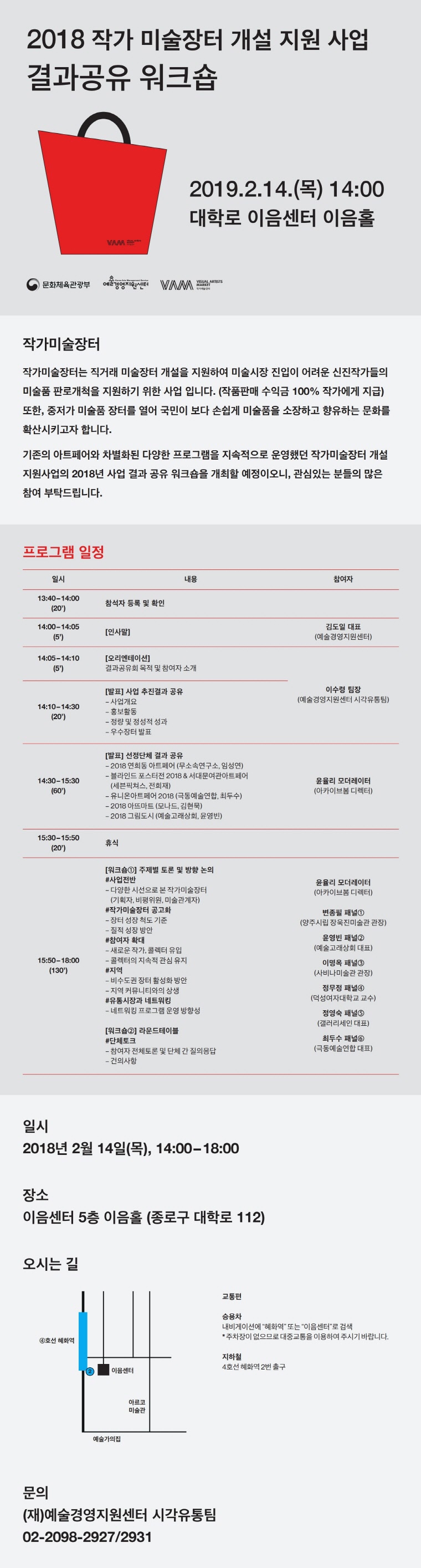 2018 작가 미술장터 개설 지원 사업 결과공유 결과공유 워크숍
	2019.2.14.(목) 14:00
	대학로 이음센터 이음홀
	작가미술장터
	작가미술장터는 직거래 미술장터 개설을 지원하여 미술시장 진입이 어려운 신진작가들의 미술품 판로개척을 지원하기 위한 사업 입니다. (작품판매 수익금 100% 작가에게 지급) 또한, 중저가 미술품 장터를 열어 국민이 보다 손쉽게 미술품을 소장하고 향유하는 문화를 확산시키고자 합니다. 기존의 아트페어와 차별화된 다양한 프로그램을 지속적으로 운영했던 작가미술장터 개설 지원사업의 2018년 사업 결과 공유 워크숍을 개최할 예정이오니, 관심있는 분들의 많은 참여 부탁드립니다.
	프로그램 일정
	13:40 ? 14:00 (20‘)
	참석자 등록 및 확인
	14:00 ? 14:05 (5‘)
	[인사말] 김도일 대표(예술경영지원센터)
	14:05 ? 14:10 (5‘)
	[오리엔테이션] 결과공유회 목적 및 참여자 소개 이수령 팀장(예술경영지원센터 시각유통팀)
	14:10 ? 14:30 (20‘)
	[발표] 사업 추진결과 공유
	- 사업개요
	- 홍보활동
	- 정량 및 정성적 성과
	- 우수장터 발표 
	  이수령 팀장(예술경영지원센터 시각유통팀)
	14:30 ? 15:30 (60‘)
	[발표] 선정단체 결과 공유
  - 2018 연희동 아트페어 (무소속연구소, 임성연)
  - 블라인드 포스터전 2018 & 서대문여관아트페어 (세븐픽쳐스, 전희재) 
   - 유니온아트페어 2018 (극동예술연합, 최두수)
  - 2018 아뜨마트 (모나드, 김현묵)
  - 2018 그림도시 (예술고래상회, 윤영빈)
	윤율리 (모더레이터) (아카이브봄 디렉터)
	15:30 ? 15:50 (20‘)
	휴식
	15:50 ? 18:00 (130‘)
	[워크숍①] 주제별 토론 및 방향 논의 
	#사업전반
  - 다양한 시선으로 본 작가미술장터
    (기획자, 평가위원, 미술관계자)
  #작가미술장터 공고화
  - 장터 성장 척도 기준
  - 질적 성장 방안
  #참여자 확대 
  - 새로운 작가, 콜렉터 유입
  - 콜렉터의 지속적 관심 유지 
  #지역
  - 비수도권 장터 활성화 방안
   - 지역 커뮤니티와의 상생
  #유통시장과 네트워킹
  - 네트워킹 프로그램 운영 방향성
	[워크숍②] 라운드테이블
    #단체토크
   - 참여자 전체토론 및 단체 간 질의응답
   - 건의사항 
   윤율리 (모더레이터)(아카이브봄 디렉터)
	변종필 (패널①)(양주시립장욱진미술관 관장)
	윤영빈 (패널②)(예술고래상회 대표)
	이명옥 (패널③)(사비나미술관 관장)
	정무정 (패널④)(덕성여자대학교 교수)
	정영숙 (패널⑤)(갤러리세인 대표)
	최두수 (패널⑥)(극동예술연합 대표)
	
	일시 : 2018년2월14일(목), 145:00-18:00
	장소 : 이음센터 5층 이음홀(종로구 대학로 112)
	오시는길 : 
	교통편
	승용차 : 내비게이션에 '혜화역'또는 '이음센터'로 검색
	* 주차장이 없으므로 대중교통을 이용하여 주시기 바랍니다.
	지하철 : 4호선 혜화역 2번 출구

	문의
	(재)예술경영지원센터 시각유통팀
	02-2098-2927/2931