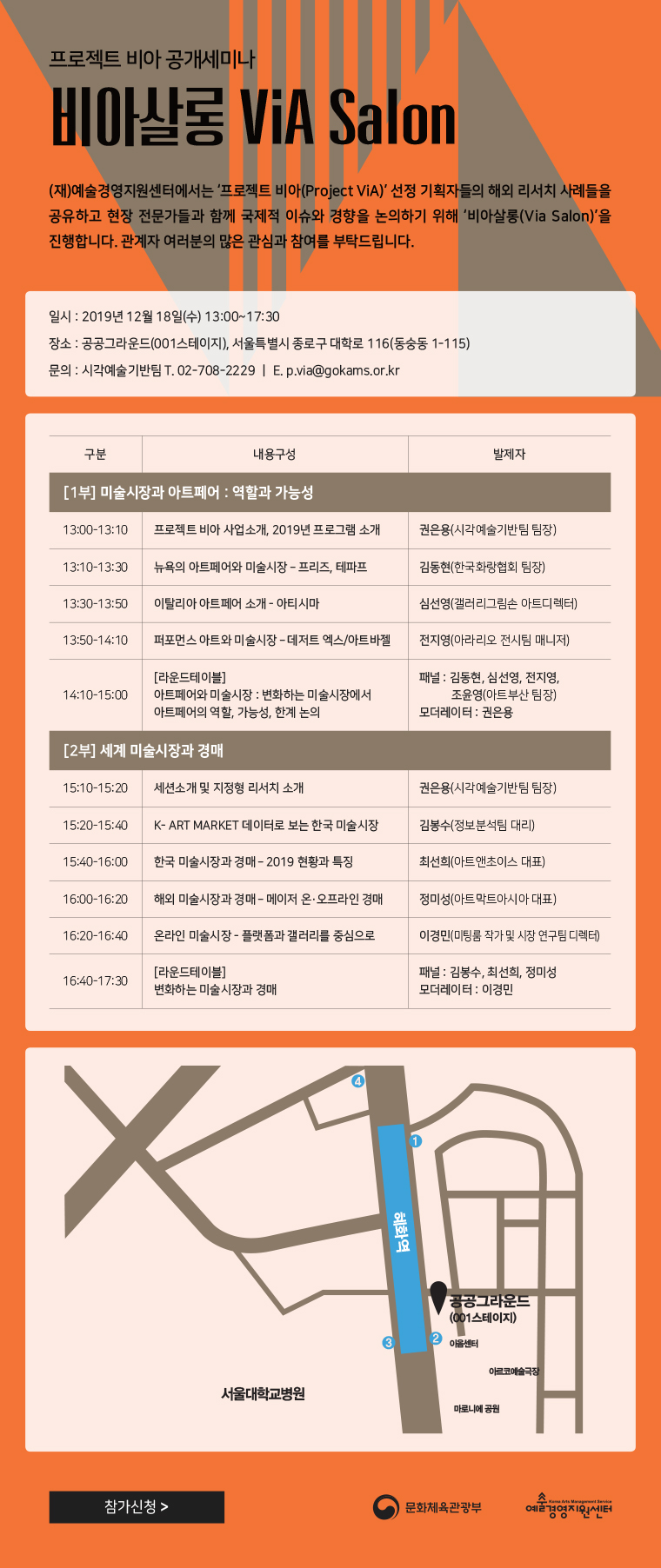 프로젝트 비아 공개세미나
비아살롱 via salon
(재)예술경영지원센터에서는 ''프로젝트 비아(Project VIA)'' 선정 기획자들의 해외 리서치 사례들을 공유하고 현장 전문가들과 함꼐 국제적 이슈와 경향을 논의하기 위해 ''비아살롱(Via Salon)''을 진행합니다. 관계자 여러분의 많은 관심과 참여를 부탁드립니다.

일시:2019년 12월 18일(수) 13:00~17:30
장소:공공그라운드(001스테이지), 서울특별시 종로구 대학로 116(동숭동 1-115)
문의:시각예술기반팀 T.02-708-2229
이메일:p.via@gokams.or.kr

[1부]
13:00~13:10 프로젝트 비아 사업소개, 2019년 프로그램 소개, 발제자:권은용(시각예술기반팀 팀장)
13:10~13:30 뉴욕의 아트페어와 미술시장 - 프리즈, 테파프, 발제자:김동현(한국화랑협회 팀장)
13:30~13:50 이탈리아 아트페어 소개 - 아티시마, 발제자:심선영(갤러리그림손 아트디렉터)
13:50~14:10 퍼포먼스 아트와 미술시장 - 데저트 엑스/아트바젤 발제자:전지영(아라리오 전시팀 매니저)
14:10~15:00 [라운드테이블]아트페어와 미술시장:변화하는 미술시장에서 아트페어의 역할, 가능성, 한계 논의 발제자:패널-김동현, 심선영, 전지영, 조윤영(아트부산 팀장)
모더레이터:권은용

[2부]
15:10~15:20 세션소개 및 지정형 리서치 소개 발제자:권은용(시각예술기반팀 팀장)
15:20~15:40 K-ART MARKET 데이터로 보는 한국 미술시장 발제자:김봉수(정보분석팀 대리)
15:40~16:00 한국 미술시장과 경매-2019 현황과 특징 발제자:최선희(아트앤초이스 대표)
16:00~16:20 해외 미술시장과 경매-메이저 온,오프라인 경매. 발제자:정미성(아트막트아시아 대표)
16:20~16:40 온라인 미술시장 - 플랫폼과 갤러리를 중심으로 발제자:이경민(미팅룸 작가 및 시장 연구팀 디렉터)
16:40~17:30 [라운드테이블] 변화하는 미술시장과 경매, 발제자:패널-김봉수, 최선희, 정미성, 모더레이터:이경민
