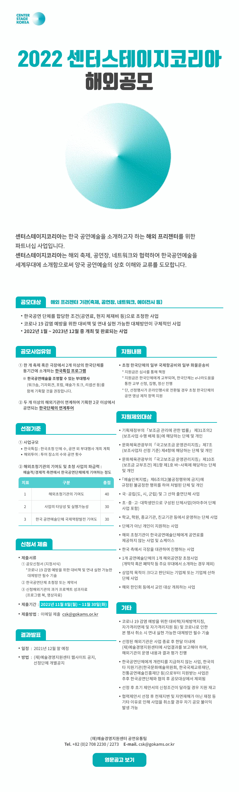 1. 센터스테이지코리아 센터스테이지코리아 는 한국 공연예술을 소개하고자 하는 해외 프리젠터 를 위한 파트너십 사업 입니다 센터스테이지코리아 는 해외 축제 공연장 , 네트워크와 협력하여 한국공연예술을 세계무대에 소개 함으로써 양국 공연예술의 상호 이해와 교류를 도모합니다 . 2 . 공모개요 1) 공모대상 : 해외 프리젠터 기관 축제 , 공연장 네트워크 에이전시 등 ? 한국공연 단체를 합당한 조건 공연료 , 현지 체재비 등 으로 초청한 사업 ? 코로나 19 감염 예방을 위한 대비책 및 연내 실현 가능한 대체방안이 구체적인 사업 ? 202 2 년 1 월 2023 년 12 월 중 개최 및 완료되는 사업 2) 공모사업유형 ① 한 개 축제 혹은 극장에서 2개 이상의 한국단체를 동기간에 소개하는 한국특집 프로그램 ※ 한국공연예술을 조명할 수 있는 부대행사(워크숍, 기자회견, 포럼, 예술가 토크, 리셉션 등)를 함께 기획할 것을 권장합니다. ② 두 개 이상의 해외기관이 연계하여 기획한 2곳 이상에서 공연되는 한국단체의 연계투어 3) 선정기준 ① 사업규모 ? 한국특집 : 한국초청 단체 수, 공연 외 부대행사 개최 계획 ? 해외투어 : 투어 장소의 수와 공연 횟수 ② 해외초청기관의 기여도 및 초청 사업의 파급력 : 예술적 경제적 측면에서 한국공연단체에게 기여하는 정도 지표 구분 총점 1 해외초청기관의 기여도 40점 2 사업의 타당성 및 실행가능성 30점 3 한국 공연예술단체 국제역량발전의 기여도 30점 W 3 4) 4) 지원지원 내용내용 ? 초청초청 한국단체의한국단체의 일부일부 국제항공비와국제항공비와 일부일부 화물운송비화물운송비 * * 지원금은지원금은 심사를심사를 통해통해 책정책정 * * 지원금은지원금은 한국단체에게한국단체에게 교부교부되며되며,, 한국단체는한국단체는 ee나라도움을나라도움을 통한통한 교부교부 신청신청,, 집행집행,, 정산정산 진행진행 * * 단단,, 선정행사가선정행사가 온라인행사로온라인행사로 전환될전환될 경우경우 초청초청 한국단체의한국단체의 공연공연 영상영상 제작제작 정액정액 지원지원 5 5) ) 지원제외대상지원제외대상 ? 기획재정부의「보조금 관리에 관한 법률」 제31조의2(보조사업 수행 배제 등)에 해당하는 단체 및 개인 ? 문화체육관광부의「국고보조금 운영관리지침」제7조(보조사업자 선정 기준) 제4항에 해당하는 단체 및 개인 ? 문화체육관광부의「국고보조금 운영관리지침」제10조(보조금 교부조건) 제1항 제1호 바~사목에 해당하는 단체 및 개인 ?「예술인복지법」제6조의2(불공정행위에 금지)에 규정된 불공정한 행위를 하여 처벌된 단체 및 개인 ? 국·공립(도, 시, 군립) 및 그 산하 출연단체 사업 ? 초·중·고·대학생만으로 구성된 단체사업(아마추어 단체 사업 포함) ? 학교, 학원, 종교기관, 친교기관 등에서 운영하는 단체 사업 ? 단체가 아닌 개인이 지원하는 사업 ? 해외 초청기관이 한국공연예술단체에게 공연료를 제공하지 않는 사업 및 쇼케이스 ? 한국 측에서 극장을 대관하여 진행하는 사업