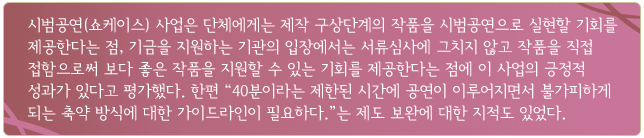 시범공연(쇼케이스) 사업은 단체에게는 제작 구상단계의 작품을 시범공연으로 실현할 기회를 제공한다는 점, 기금을 지원하는 기관의 입장에서는 서류심사에 그치지 않고 작품을 직접 접함으로써 보다 좋은 작품을 지원할 수 있는 기회를 제공한다는 점에 이 사업의 긍정적 성과가 있다고 평가했다. 한편 