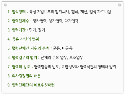 1.법적형태: 특정 기업내부의 합자회사, 협회, 재단, 법적 파트너십 2.협력단체수: 양자협력, 삼자협력, 다자협력 3.협력기간: 단기, 장기 4.공유 자산의 범위 5.협력단체간 자원의 분류: 균등, 비균등 6.협력업무의 범위: 단체의 주요 업무, 보조업무 7.협력의 강도: 협력활동의 빈도, 교환정보와 협력직원의 형태와 범위 8.의사결정권의 배분 9.협력단체간의 네트워킹패턴