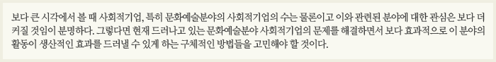 보다 큰 시각에서 볼 때 사회적기업, 특히 문화예술분야의 사회적기업의 수는 물론이고 이와 관련된 분야에 대한 관심은 보다 더 커질 것임이 분명하다. 그렇다면 현재 드러나고 있는 문화예술분야 사회적기업의 문제를 해결하면서 보다 효과적으로 이 분야의 활동이 생산적인 효과를 드러낼 수 있게 하는 구체적인 방법들을 고민해야 할 것이다.