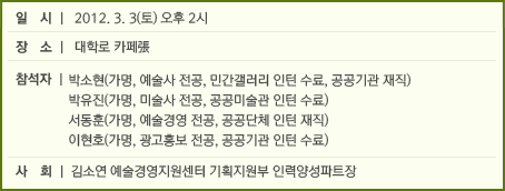 일시 : 2012. 3. 3 오후 2시 장소 : 대학로 카페張 참석자 : 박소현(가명, 예술사 전공, 민간갤러리 인턴 수료, 공공기관 재직) 박유진(가명, 미술사 전공, 공공미술관 인턴 수료) 서동훈(가명, 예술경영 전공, 공공단체 인턴 재직) 이현호(가명, 광고홍보 전공, 공공기관 인턴 수료) 사회 _ 김소연 예술경영지원센터 기획지원부 인력양성파트장