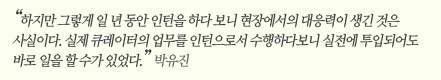 “하지만 그렇게 일 년 동안 인턴을 하다 보니 현장에서의 대응력이 생긴 것은 사실이다. 실제 큐레이터의 업무를 인턴으로서 수행하다보니 실전에 투입되어도 바로 일을 할 수가 있었다.” 박유진