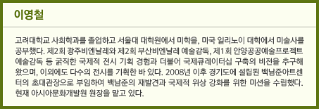 이영철 고려대학교 사회학과를 졸업하고 서울대 대학원에서 미학을, 미국 일리노이 대학에서 미술사를 공부했다. 제2회 광주비엔날레와 제2회 부산비엔날레 예술감독, 제1회 안양공공예술프로젝트 예술감독 등 굵직한 국제적 전시 기획 경험과 더불어 국제큐레이터십 구축의 비전을 추구해 왔으며, 이외에도 다수의 전시를 기획한 바 있다. 2008년 이후 경기도에 설립된 백남준아트센터의 초대관장으로 부임하여 백남준의 재발견과 국제적 위상 강화를 위한 미션을 수립했다. 현재 아시아문화개발원 원장을 맡고 있다.