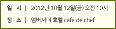 일시 2012년 10월 12일(금) 오전 10시 장소 앰버서더 호텔 cafe de chef