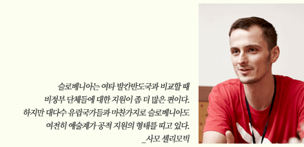 슬로베니아는 여타 발칸반도국과 비교할 때 비정부 단체들에 대한 지원이 좀 더 많은 편이다. 하지만 대다수 유럽국가들과 마찬가지로 슬로베니아도 여전히 예술계가 공적 지원의 형태를 띠고 있다. _사모 셀리모빅