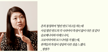 흔히 통칭하여 ‘발칸 반도’라고들 하는데 사실 발칸 반도의 각 나라마다 특성이 많이 다른 것 같다 슬로베니아와 마케도니아, 크로아티아와 보스니아를 가 봤는데, 관객들의 특징이 상당히 다른 것을 느꼈다. _정명주