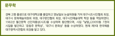 문무학 경북 고령 출생으로 대구대학교를 졸업하고 영남일보 논설위원을 거쳐 대구시조시인협회 회장, 대구시 문화예술위원회 위원, 대구문인협회 회장, 대구시민예술대학 학장 등을 역임하였다. 1982년 월간문학 신인작품상(시조)을 수상하며 등단했으며, 시집 『낱말』(2009)등 7권의 시집을 발간하고 ‘윤동주 문학상’, ‘대구시 문화상’ 등을 수상하였다. 현재 제9대 한국예총 대구광역시연합회 회장을 맡고 있다.