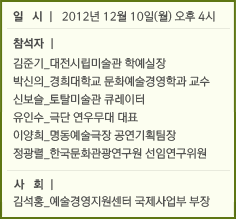 일 시 l 2012년 12월 10일(월) 오후 4시 &#13;&#10;&#13;&#10;&#13;&#10;                                &#13;&#10;                                참석자 l &#13;&#10;&#13;&#10;                                김준기_대전시립미술관 학예실장 &#13;&#10;&#13;&#10;                                박신의_경희대학교 문화예술경영학과 교수 &#13;&#10;&#13;&#10;                                신보슬_토탈미술관 큐레이터 &#13;&#10;&#13;&#10;                                유인수_극단 연우무대 대표 &#13;&#10;&#13;&#10;                                이양희_명동예술극장 공연기획팀장 &#13;&#10;&#13;&#10;                                정광렬_한국문화관광연구원 선임연구위원 &#13;&#10;&#13;&#10;&#13;&#10;                                &#13;&#10;                                사 회 l &#13;&#10;&#13;&#10;                                김석홍_예술경영지원센터 국제사업부 부장