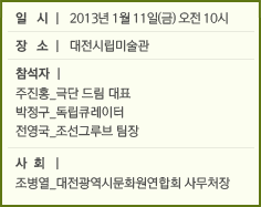 일  시 l 2013년 1월 11일(금) 오전 10시 장  소 l 대전시립미술관 참석자 l  주진홍_극단 드림 대표 박정구_독립큐레이터 전영국_조선그루브 팀장 사  회 l조병열_대전광역시문화원연합회 사무처장