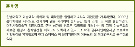 윤후영 한남대학교 미술대학 회화과 및 대학원을 졸업하고 4회의 개인전을 개최하였다. 2000년 롯데화랑을 시작으로 전시기획 일을 시작하며 전시공간 뜸과 스페이스 씨를 설립하였다. 대전시립미술관 재직시에도 주변 상가의 윈도우 갤러리를 개척하는 등 지역 미술문화의 새로운 환경과 창작발전을 꾀하고자 노력하고 있다. 그 밖에 광주대인예술시장 프로젝트 기획팀장을 역임했으며 현재 스페이스 씨 운영위원이며 이응노의 집 학예연구사로 근무하고 있다.