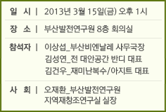 일 시 l 2013년 3월 15일(금) 오후 1시
장 소 l 부산발전연구원 8층 회의실
참석자 l 이상섭_부산비엔날레 사무국장 김성연_전 대안공간 반디 대표 김건우_재미난복수/아지트 대표
사 회 l오재환_부산발전연구원 지역재창조연구실 실장