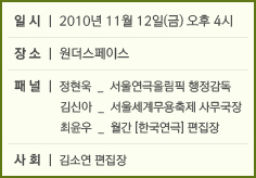 일시: 2010년 11월 12일(금) 오후 4시 장소: 원더스페이스 패널: 정현욱-서울연극올림픽 행정감독 김신아-서울세계무용축제 사무국장 최윤우-월간[한국연극]편집장 사회: 김소연 편집장