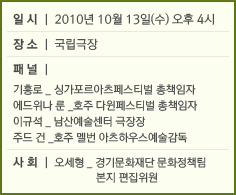 일시 2010년 10월 13일(수) 오후4시 장소 국립극장 패널 기홍로_싱가포르아츠페스티벌 총책임자 에드위나 룬_호주 다윈페스티벌 총잭임자 이규석_남산예술센터 극장장 주드 건 호주 멜번 아츠하우스 예술감독 사회 오세형 경기문화재단 문화정책팀 본지 편집위원 