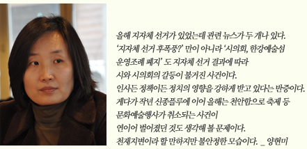 올해 지자체 선거가 있었는데 관련 뉴스가 두 개나 있다. '지자체 선거 후폭풍?'만이 아니라 '시의회, 한강예술섬 운영조례 폐지'도 지자체 선거 결과에 따라 시와 시의회의 갈등이 불거진 사건이다. 인사든 정책이든 정치의 영향을 강하게 받고 있다는 반증이다. 게다가 작년 신종플루에 이어 올해는 천안함으로 축제 등 문화예술행사가 취소되는 사건이 연이어 벌어졌던 것도 생각해볼 문제이다. 천재지변이라 할 만하지만 불안정한 모습이다._양현미
