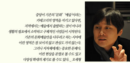중아이 기종의 '문화' '예술'이라는 카테고리의 영역을 지키고 있다면 지역에서는 예술에서 출발하는 것이 아니라 생활의 필요에서 소박하고 구체적인 사업들이 시작된다. 기존의 문화예술만을 다루려고 하는 사이에 이런 영역은 잘 보이지 않고 관심도 가지 않는다. 그러나 지자체에게는 중요한 문제다. 이런 현상을 분열로 볼 수도 있고 다양성 확대의 계기로 볼 수도 있다._오세형