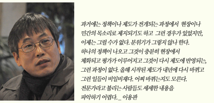 과거에는 정책이나 제도 전개되는 과정에서 현장이나 민간의 목소리로 제지되기도 하고 그런 경우가 있었지만 이제는 그럴 수가 없다. 분위기가 그렇지 않나 한다. 하나의 정책이 나오고 그것이 충분이 현장에서 체화되고 평가가 이루어지고 그것이 다시 제도에 반영되는, 그런 과정이 없다. 올해 시작된 제도가 내년에 다시 바뀌고 그런 일들이 비일비재다. 어찌 바뀌는지도 모른다. 전문가라고 불리는 사람들도 세세한 내용을 파악하기 어렵다._이용관