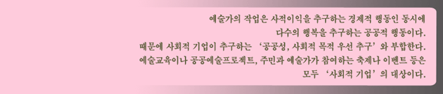 예술가의 작업은 사적이익을 추구하는 경제적 행동인 동시에 다수의 행복을 추구하는 공공적 행동이다. 때문에 사회적 기업이 추구하는 '공공성, 사회적 목적 우선 추구'와 부합한다. 예술교육이나 공공예술프로젝트, 주민과 예술가가 참여하는 축제나 이벤트 등은 모두 '사회적 기업'의 대상이다.