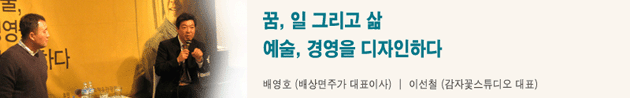 꿈, 일 그리고 삶 예술, 경영을 디자인하다 배영호(배상면주가 대표이사) │ 이선철(감자꽃스튜디오 대표)