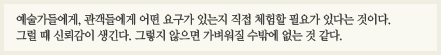예술가들에게 관객들에게 어떤 요구가 있는지 직접 체험할 필요가 있다는 것이다. 그럴 때 신뢰감이 생긴다. 그렇지 않으면 가벼워질 수밖에 없는 것 같다.