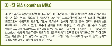 조나단 밀스(Jonathan Mills) 조나단 밀스는 2006년 10월에 에든버러 인터내셔널 페스티벌을 세계적인 축제로 자리매김 할 수 있는 예술감독으로 선정되었다. 2007년 프로그램부터 조나단 밀스의 주도하에 프로그램이 운영되고 있으며, 다양한 관객층의 참여와 다양한 문화 권역의 공연예술을 확보하고자 노력하고 있다. 호주의 멜버른 대학 부총장, 2009년도 멜버른에 오픈한 멜버른리사이틀센터&엘리자베스머독홀(Melbourne Recital Centre & Elisabeth Murdoch Hall)의 예술 자문이었으며, 멜버른 국제 축제, 멜버른 연합축제 등 호주의 가장 실력 있는 예술감독 중의 일인으로 손꼽히고 있다. 또한, 그는 작곡가이자 동시에 음악 공학의 음향디자이너로도 활발한 활동을 하고 있다.