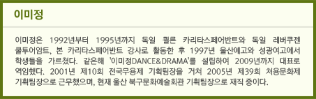 이미정 / 이미정은 1992년부터 1995년까지 독일 쾰른 카리타스페어반트와 독일 레버쿠젠 쿨투어암트, 본 카리타스페어반트 강사로 활동한 후 1997년 울산예고와 성광여고에서 학생들을 가르쳤다. 같은해 '이미정DANCE&DRAMA'를 설립하여 2009년까지 대표로 역임했다. 2001년 제10회 전국무용제 기획팀장을 거쳐 2005년 제39회 처용문화제 기획팀장으로 근무했으며, 현재 울산 북구문화예술회관 기획팀장으로 재직 중이다.