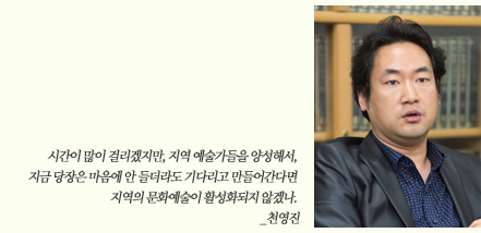 시간이 많이 걸리겠지만, 지역 예술가들을 양성해서, 지금 당장은 마음에 안 들더라도 기다리고 만들어간다면 지역의 문화예술이 활성화되지 않겠나. _천영진